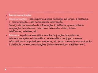  Área de comunicação :
 Telecomunicações: Tele–exprime a ideia de longe, ao longe, à distância.
+ Comunicação – ato de transmitir informação.
Serviço de transmissão de informação à distância, que envolve a
integração de sistemas, tais como: televisão, vídeo, linhas
telefónicas, satélites, etc
 Telemática: A palavra telemática resulta da junção das palavras
telecomunicações e informática. A telemática conjuga os meios
informáticos (computadores, modems, etc.) com meios de comunicação
à distância ou telecomunicações (linhas telefónicas, satélites, etc.).
 