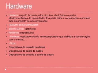 Hardware
 Hardware: conjunto formado pelos circuitos electrónicos e partes
electromecânicas do computador. É a parte física e corresponde a primeira
fase do projecto de um computador.
 Hardware de microcomputador:
 Sistema Central (gabinete)
 Periféricos (dispositivos)
 - Hardware localizado fora do microcomputador que viabiliza a comunicação
com o mesmo.
 - Tipos:
 Dispositivos de entrada de dados
 Dispositivos de saída de dados
 Dispositivos de entrada e saída de dados
 
