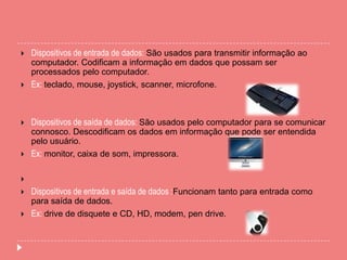  Dispositivos de entrada de dados: São usados para transmitir informação ao
computador. Codificam a informação em dados que possam ser
processados pelo computador.
 Ex: teclado, mouse, joystick, scanner, microfone.
 Dispositivos de saída de dados: São usados pelo computador para se comunicar
connosco. Descodificam os dados em informação que pode ser entendida
pelo usuário.
 Ex: monitor, caixa de som, impressora.

 Dispositivos de entrada e saída de dados :Funcionam tanto para entrada como
para saída de dados.
 Ex: drive de disquete e CD, HD, modem, pen drive.
 