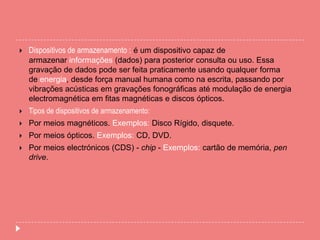  Dispositivos de armazenamento : é um dispositivo capaz de
armazenar informações (dados) para posterior consulta ou uso. Essa
gravação de dados pode ser feita praticamente usando qualquer forma
de energia, desde força manual humana como na escrita, passando por
vibrações acústicas em gravações fonográficas até modulação de energia
electromagnética em fitas magnéticas e discos ópticos.
 Tipos de dispositivos de armazenamento:
 Por meios magnéticos. Exemplos: Disco Rígido, disquete.
 Por meios ópticos. Exemplos: CD, DVD.
 Por meios electrónicos (CDS) - chip - Exemplos: cartão de memória, pen
drive.
 