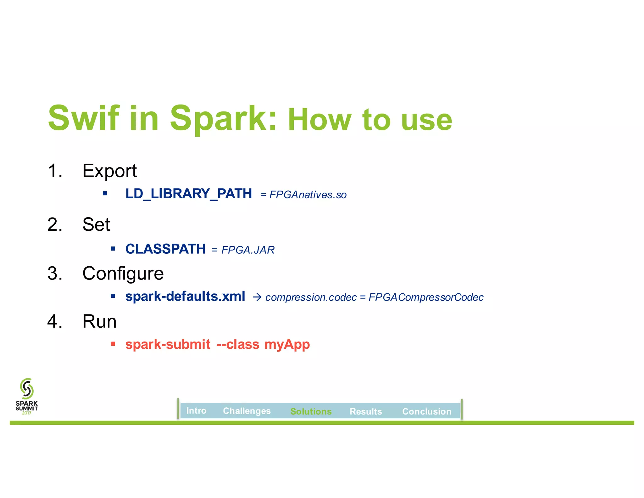 Swif in Spark: How to use
1. Export
§ LD_LIBRARY_PATH = FPGAnatives.so
2. Set
§ CLASSPATH = FPGA.JAR
3. Configure
§ spark-defaults.xml à compression.codec = FPGACompressorCodec
4. Run
§ spark-submit --class myApp
Intro Challenges Solutions Results Conclusion
 