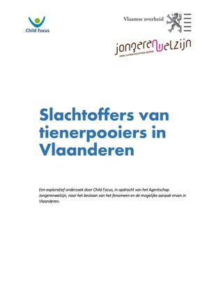 Slachtoffers van
tienerpooiers in
Vlaanderen
Een exploratief onderzoek door Child Focus, in opdracht van het Agentschap
Jongerenwelzijn, naar het bestaan van het fenomeen en de mogelijke aanpak ervan in
Vlaanderen.
 