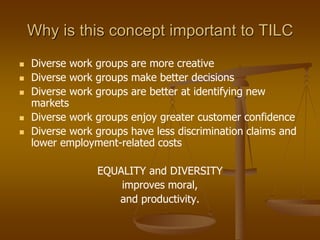 Why is this concept important to TILC
 Diverse work groups are more creative
 Diverse work groups make better decisions
 Diverse work groups are better at identifying new
markets
 Diverse work groups enjoy greater customer confidence
 Diverse work groups have less discrimination claims and
lower employment-related costs
EQUALITY and DIVERSITY
improves moral,
and productivity.
 
