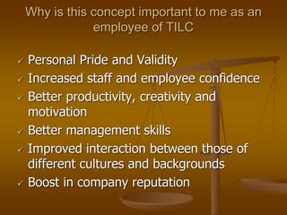 Why is this concept important to me as an
employee of TILC
 Personal Pride and Validity
 Increased staff and employee confidence
 Better productivity, creativity and
motivation
 Better management skills
 Improved interaction between those of
different cultures and backgrounds
 Boost in company reputation
 