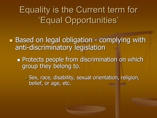 Equality is the Current term for
‘Equal Opportunities’
 Based on legal obligation - complying with
anti-discriminatory legislation
 Protects people from discrimination on which
group they belong to.
 Sex, race, disability, sexual orientation, religion,
belief, or age, etc.
 