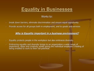 Equality in Businesses
Works to:
 break down barriers, eliminate discrimination and ensure equal opportunity
 Provide access for all groups both in employment, and to goods and services
Why is Equality important in a business environment?
 Equality protects people in the workplace but also embraces diversity.
 Embracing equality and diversity brings to an organization a wide range of
experience, ideas and creativity whilst giving the individual employee a feeling of
being enabled to work to their full potential.
 