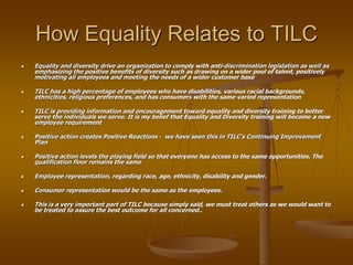 How Equality Relates to TILC
 Equality and diversity drive an organization to comply with anti-discrimination legislation as well as
emphasizing the positive benefits of diversity such as drawing on a wider pool of talent, positively
motivating all employees and meeting the needs of a wider customer base
 TILC has a high percentage of employees who have disabilities, various racial backgrounds,
ethnicities, religious preferences, and has consumers with the same varied representation
 TILC is providing information and encouragement toward equality and diversity training to better
serve the individuals we serve. It is my belief that Equality and Diversity training will become a new
employee requirement
 Positive action creates Positive Reactions - we have seen this in TILC’s Continuing Improvement
Plan
 Positive action levels the playing field so that everyone has access to the same opportunities. The
qualification floor remains the same
 Employee representation, regarding race, age, ethnicity, disability and gender.
 Consumer representation would be the same as the employees.
 This is a very important part of TILC because simply said, we must treat others as we would want to
be treated to assure the best outcome for all concerned..
 