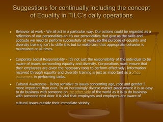Suggestions for continually including the concept
of Equality in TILC’s daily operations
 Behavior at work - We all act in a particular way. Our actions could be regarded as a
reflection of our personalities an it's our personalities that give us the skills and
aptitude we need to perform successfully at work, so the purpose of equality and
diversity training isn't to stifle this but to make sure that appropriate behavior is
maintained at all times.
 Corporate Social Responsibility - It's not just the responsibility of the individual to be
aware of issues surrounding equality and diversity. Corporations must ensure that
their employees are given the necessary tools to perform effectively. Information
received through equality and diversity training is just as important as a office
equipment in performing tasks.
 Cultural Awareness - Being sensitive to issues concerning age, race and gender I
more important than ever. In an increasingly diverse market place where it is as easy
to do business with someone on the other side of the world as it is to do business
with someone next door it is vital that employees and employers are aware of
cultural issues outside their immediate vicinity.
 