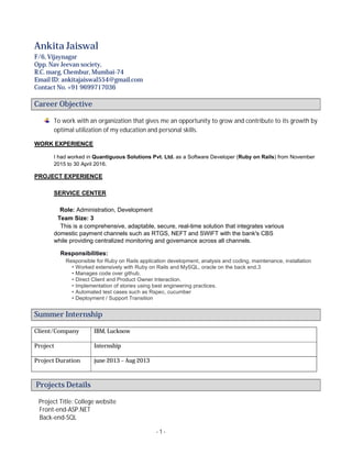 - 1 -
Ankita Jaiswal
F/6, Vijaynagar
Opp. Nav Jeevan society,
R.C. marg, Chembur, Mumbai-74
Email ID: ankitajaiswal554@gmail.com
Contact No. +91 9699717036
Career Objective
To work with an organization that gives me an opportunity to grow and contribute to its growth by
optimal utilization of my education and personal skills.
WORK EXPERIENCE
I had worked in Quantiguous Solutions Pvt. Ltd. as a Software Developer (Ruby on Rails) from November
2015 to 30 April 2016.
PROJECT EXPERIENCE
SERVICE CENTER
Role: Administration, Development
Team Size: 3
This is a comprehensive, adaptable, secure, real-time solution that integrates various
domestic payment channels such as RTGS, NEFT and SWIFT with the bank's CBS
while providing centralized monitoring and governance across all channels.
Responsibilities:
Responsible for Ruby on Rails application development, analysis and coding, maintenance, installation
• Worked extensively with Ruby on Rails and MySQL, oracle on the back end.3
• Manages code over github.
• Direct Client and Product Owner Interaction.
• Implementation of stories using best engineering practices.
• Automated test cases such as Rspec, cucumber
• Deployment / Support Transition
Summer Internship
Client/Company IBM, Lucknow
Project Internship
Project Duration june 2013 – Aug 2013
Projects Details
Project Title: College website
Front-end-ASP.NET
Back-end-SQL
 