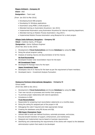 Magna Infotech – Company IV
Client - ANZ
Designation - Team Lead
[From Jan 2015 to Mar 2016]
• Developing Excel VBA projects
• Developing C# Windows applications
• Automation using MSBI ( small projects )
• Attended training on Automation Anywhere ( Jan 2015)
• Implemented Automation using Automation Anywhere for internal reporting department.
• Attended training on Robotic Process Automation ( Aug 2015 )
• Implemented Robotic Process Automation using Blueprism for a client project.
Allegis India Software, Bangalore – Company III
Client – Goldman Sachs, JP Morgan
Designation - Senior Software Engineer
[From Nov 2012 to Dec 2014]
• Development of Excel Automations and Access Database by using the VBA.
• Doing the actual program coding
• Analysis of existing macros and documentation of all the macros
Us fund Accounting
• Developed Investor wise reconciliation macro for the team
UK Investment Team
• Developed FS Package macro for the team
Japan Investment Team
• Developed a list of 31 macros for the team as per the requirement of team members.
• Developed macro – Investment Analysis Fluctuation
Outsource Partners International, Bangalore – Company II
Group Leader
[From Dec 2005 to Dec 2011]
• Development of Excel Automations and Access Database by using the VBA.
• Train new recruits on processes and monitor their progress.
• To promote proper relationship with client & operations
• Compliance to SOX
Trust Reconciliation
• Responsible for preparing trust reconciliation statements on a monthly basis.
• Doing the coding for assigned part of the project in VB
• Debugging the code if required and make appropriate change
• Creating the databases using MS Access and SQL
VBA Super Champions Team
• Utilized VBA to build user defined functions, automate processes, and access.
• Ensured smooth transition of support, enhancement, and maintenance.
• Designed and implemented macros based on business requirements.
• Identifying and understanding the requirements of the clients with respect to the database
administration system that needs to be developed
 