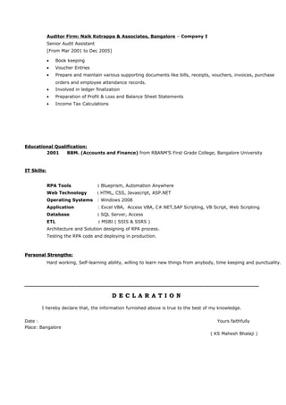 Auditor Firm: Naik Kotrappa & Associates, Bangalore – Company I
Senior Audit Assistant
[From Mar 2001 to Dec 2005]
• Book keeping
• Voucher Entries
• Prepare and maintain various supporting documents like bills, receipts, vouchers, invoices, purchase
orders and employee attendance records.
• Involved in ledger finalization
• Preparation of Profit & Loss and Balance Sheet Statements
• Income Tax Calculations
Educational Qualification:Educational Qualification:
2001 BBM. (Accounts and Finance) from RBANM’S First Grade College, Bangalore University
IITT Skills:Skills:
RPA Tools : Blueprism, Automation Anywhere
Web Technology : HTML, CSS, Javascript, ASP.NET
Operating Systems : Windows 2008
Application : Excel VBA, Access VBA, C#.NET,SAP Scripting, VB Script, Web Scripting
Database : SQL Server, Access
ETL : MSBI ( SSIS & SSRS )
Architecture and Solution designing of RPA process.
Testing the RPA code and deploying in production.
Personal Strengths:Personal Strengths:
Hard working, Self-learning ability, willing to learn new things from anybody, time keeping and punctuality.
D E C L A R A T I O ND E C L A R A T I O N
I hereby declare that, the information furnished above is true to the best of my knowledge.
Date : Yours faithfully
Place: Bangalore
( KS Mahesh Bhalaji )
 