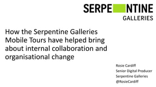 How the Serpentine Galleries
Mobile Tours have helped bring
about internal collaboration and
organisational change
Rosie Cardiff
Senior Digital Producer
Serpentine Galleries
@RosieCardiff
 