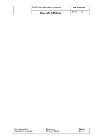 Registro de mudanças em sistemas    Data: 7/7/2012

                                                        Versão:    1.0
                              Requisição de Mudança




Nome do Arquivo:                    Aprovação:                    Página:
Requisição de Mudanças              Fernando Palma                2 de 5
 