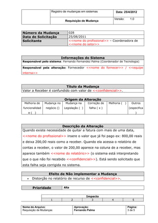 Registro de mudanças em sistemas                   Data: 7/7/2012

                                                                        Versão:        1.0
                                Requisição de Mudança



Número da Mudança                 028
Data de Solicitação               25/08/2011
Solicitante                       <<nome do profissional>> – Coordenadora de
                                  <<nome do setor>>



                              Informações do Sistema
Responsável pelo sistema: Fernando Fernandez Palma (Coordenador de Tecnologia)

Responsável pela alteração: Fornecedor <<nome do fornecer>> / <<equipe

interna>>



                          Título da Mudança
Valor a Receber é confundido com valor de <<confidencial>>.

                               Origem da Alteração
 Melhoria de    Mudança no      Mudança na         Correção de    Melhoria (      )      Outros
funcionalidad    negócio ()    Legislação ( )       falha ( x )                        (especifica
    e(    )                                                                                  )




                       Descrição da Alteração
Quando existe necessidade de quitar a fatura com mais de uma data,
<<nome do profissional>> insere o valor que já foi pago ex: 800,00 reais
e deixa 200,00 reais como a receber. Quando ela acessa o relatório de
contas a receber, o valor de 200,00 aparece na coluna de a receber, mas
aparece também <<nome do relatório>> (o sistema está interpretando
que o que não foi recebido <<confidencial>>). Está sendo solicitado que
esta falha seja corrigida no sistema.

                   Efeito de Não implementar a Mudança
   •     Distorção no relatório de recurso de <<confidencial>>.

         Prioridade            Alta


                                                  Impacto
                    1                 2              3              4                    5

Nome do Arquivo:                          Aprovação:                                  Página:
Requisição de Mudanças                    Fernando Palma                              3 de 5
 