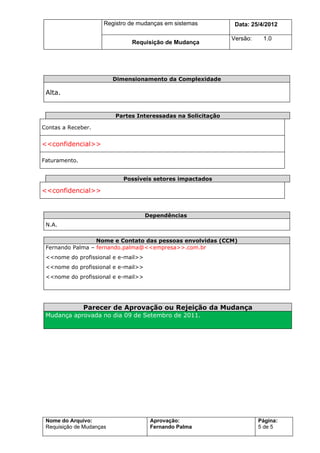 Registro de mudanças em sistemas          Data: 7/7/2012

                                                               Versão:    1.0
                               Requisição de Mudança




                          Dimensionamento da Complexidade

 Alta.


                          Partes Interessadas na Solicitação

Contas a Receber.


<<confidencial>>

Faturamento.


                             Possíveis setores impactados

<<confidencial>>


                                     Dependências
 N.A.

                  Nome e Contato das pessoas envolvidas (CCM)
 Fernando Palma – fernando.palma@<<empresa>>.com.br
 <<nome do profissional e e-mail>>
 <<nome do profissional e e-mail>>
 <<nome do profissional e e-mail>>




               Parecer de Aprovação ou Rejeição da Mudança
 Mudança aprovada no dia 09 de Setembro de 2011.




 Nome do Arquivo:                     Aprovação:                         Página:
 Requisição de Mudanças               Fernando Palma                     5 de 5
 