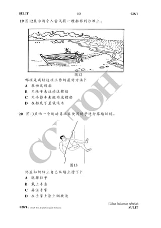 13 028/1
[Lihat halaman sebelah
028/1
SULIT
© 20XX Hak Cipta Kerajaan Malaysia SULIT
19 图12显示两个人尝试将一艘船移到沙滩上。
图12
哪项是减轻这项工作的最好方法？
A 推动这艘船
B 用绳子来拉动这艘船
C 用手推车来搬动这艘船
D 在船底下置放滚木
20 图13显示一个运动员正在使用绳子进行攀墙训练。
他应如何防止自己从墙上滑下？
A 脱掉鞋子
B 戴上手套
C 弄湿手掌
D 在手掌上涂上润肤液
图13
 