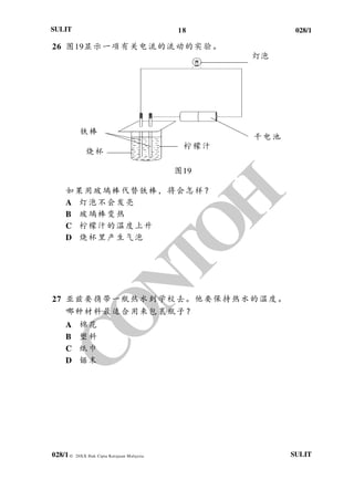18 028/1
028/1
SULIT
© 20XX Hak Cipta Kerajaan Malaysia SULIT
26 图19显示一项有关电流的流动的实验。
灯泡
图19
如果用玻璃棒代替铁棒，将会怎样？
A 灯泡不会发亮
B 玻璃棒变热
C 柠檬汁的温度上升
D 烧杯里产生气泡
27 亚兹要携带一瓶热水到学校去。他要保持热水的温度。
哪种材料最适合用来包裹瓶子？
A 棉花
B 塑料
C 纸巾
D 锯末
干电池
铁棒
柠檬汁
烧杯
 