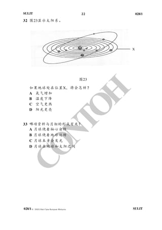 22 028/1
028/1
SULIT
© 20XX Hak Cipta Kerajaan Malaysia SULIT
32 图23显示太阳系。
图23
如果地球处在位置X，将会怎样？
A 氧气增加
B 温度下降
C 空气更热
D 阳光更亮
33 哪项资料与月相的形成有关？
A 月球绕着轴心自转
B 月球绕着地球运转
C 月球本身会发光
D 月球在地球和太阳之间
X
 