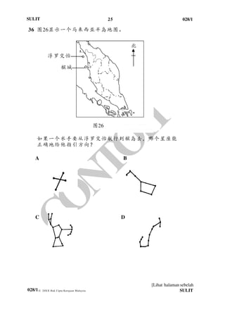 25 028/1
[Lihat halaman sebelah
028/1
SULIT
© 20XX Hak Cipta Kerajaan Malaysia SULIT
36 图26显示一个马来西亚半岛地图。
如果一个水手要从浮罗交怡航行到槟岛去，哪个星座能
正确地给他指引方向？
A B
C D
图26
槟城
浮罗交怡
北
 