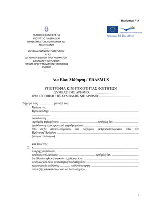 Παράρτημα V.9




          ΕΛΛΗΝΙΚΗ ΔΗΜΟΚΡΑΤΙΑ
          ΥΠΟΥΡΓΕΙΟ ΠΑΙΔΕΙΑΣ ΚΑΙ
     ΘΡΗΣΚΕΥΜΑΤΩΝ, ΠΟΛΙΤΙΣΜΟΥ ΚΑΙ
              ΑΘΛΗΤΙΣΜΟΥ
                   ------
      ΙΔΡΥΜΑ ΚΡΑΤΙΚΩΝ ΥΠΟΤΡΟΦΙΩΝ
                 (Ι.Κ.Υ.)
   ΔΙΕΥΘΥΝΣΗ ΕΙΔΙΚΩΝ ΠΡΟΓΡΑΜΜΑΤΩΝ
          ΔΙΕΘΝΩΝ ΥΠΟΤΡΟΦΙΩΝ
  ΤΜΗΜΑ ΠΡΟΓΡΑΜΜΑΤΩΝ ΕΥΡΩΠΑΪΚΗΣ
                 ΕΝΩΣΗΣ
                   ------


                                   Δια Βίου Μάθηση / ERASMUS

                         ΥΠΟΤΡΟΦΙΑ ΚΙΝΗΤΙΚΟΤΗΤΑΣ ΦΟΙΤΗΤΩΝ
                     ΣΥΜΒΑΣΗ ΜΕ ΑΡΙΘΜΟ: ………………….
          ΤΡΟΠΟΠΟΙΗΣΗ ΤΗΣ ΣΥΜΒΑΣΗΣ ΜΕ ΑΡΙΘΜΟ:.......................................

Σήμερα στις ...................μεταξύ του:
   1. Ιδρύματος
      Προέλευσης: ................................................................................................................
      ......................
      Διεύθυνση: ...................................................................................................................
      Αριθμός τηλεφώνου: ................................................αριθμός fax: ..............................
      Διεύθυνση ηλεκτρονικού ταχυδρομείου: ....................................................................
      στο εξής αποκαλούμενου «το Ιδρυμα» εκπροσωπούμενου από τον
      Πρύτανη/Πρόεδρο .......................................................................................................
      (ονοματεπώνυμο)

        και του/ της
     2. κ....................................................................................................................................
        πλήρης διεύθυνση: .......................................................................................................
        αριθμός τηλεφώνου: ............................................. αριθμός fax: .................................
        διεύθυνση ηλεκτρονικού ταχυδρομείου: ...............................................................…..
        αριθμός δελτίου ταυτότητας/διαβατηρίου: ..................................................................
        ημερομηνία έκδοσης: ............ εκδούσα αρχή: ...........................................................
        στο εξής αποκαλούμενου «ο δικαιούχος»,




                                                                                                                                           1
 