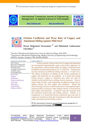 2013 International Transaction Journal of Engineering, Management, & Applied Sciences & Technologies.




                 International Transaction Journal of Engineering,
                 Management, & Applied Sciences & Technologies
                           http://TuEngr.com,                    http://go.to/Research




                    Friction Coefficient and Wear Rate of Copper and
                    Aluminum Sliding against Mild Steel
                                                                      a*
                    Dewan Muhammad Nuruzzaman                              and Mohammad Asaduzzaman
                                     b
                    Chowdhury
a
    Faculty of Manufacturing Engineering, University Malaysia Pahang, MALAYSIA
b
    Department of Mechanical Engineering, Dhaka University of Engineering and Technology
(DUET), Gazipur, Gazipur-1700, BANGLADESH

ARTICLEINFO                       A B S T RA C T
Article history:                           In this research, friction and wear of copper and aluminum
Received 24 August 2012
Received in revised form          are investigated experimentally using a pin-on-disc apparatus. In
03 October 2012                   the experiments, mild steel pin slides on copper or aluminum disc
Accepted 15 October 2012          at different normal load conditions 10, 15, and 20 N. Experiments
Available online
01 November 2012                  are also carried out at different sliding velocities 1, 1.5 and 2 m/s.
Keywords:                         The effects of duration of rubbing on the friction coefficient of
Copper;                           copper and aluminum are investigated. It is found that during
aluminum;                         friction process, copper or aluminum disc takes less time to
friction coefficient;             stabilize as the normal load or sliding velocity increases. Time to
wear rate;                        reach steady friction varies depending on applied normal load or
mild steel;                       sliding velocity for both copper and aluminum. Within the
normal load;                      observed range, friction coefficient decreases when applied load is
sliding velocity.                 increased while it increases when sliding velocity is increased for
                                  both copper and aluminum. In general, wear rate increases with
                                  the increased normal load and sliding velocity. Finally, as a
                                  comparison, it is found that friction coefficient and wear rate of
                                  copper are much lower than that of aluminum within the observed
                                  range of normal load and sliding velocity.

                                     2013 International Transaction Journal of Engineering, Management, &
                                  Applied Sciences & Technologies




*Corresponding   author   (Dewan       Muhammad       Nuruzzaman),   E-mail    address:
dewan052005@yahoo.com.        2013 International Transaction Journal of Engineering,
Management, & Applied Sciences & Technologies.       Volume 4 No.1      ISSN 2228-9860                       29
eISSN 1906-9642. Online Available at http://TuEngr.com/V04/029-040.pdf
 