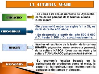 LA CULTURA WARILA CULTURA WARI
UBICACIÓNUBICACIÓN
CRONOLOGÍACRONOLOGÍA
- Se ubica a 25 km. al noroeste de Ayacucho,
cerca de las pampas de la Quinua, a unos
2.800 msnm
-Se desarrolló entre los siglos VII y XI, es
decir durante 400 años.
- Se desarrollo a partir del año 500 ó 600
d.C. hasta 1,200 d.C. aproximadamente.
-Wari es el resultado de la fusión de la cultura
HUARPA (Ayacucho, sierra centro-sur peruano),
de la cultura NASCA (Costa sur del Perú) y la
cultura TIAHUANACO (Altiplano Perú-Bolivia).
ORIGENORIGEN
ECONOMIAECONOMIAECONOMIAECONOMIA
-Su economía estaba basada en la
agricultura de productos como el maíz, la
papa y la quinua, así como en la
ganadería de llamas y alpacas.
 