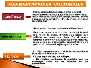 MANIFESTACIONES CULTURALES
CERÁMICA
RELIGIÓN
- Fue policroma (crema, rojo, marrón y negro)
- Decorado con motivos geométricos, fitomorfas y
Zoomorfas (maíz, quinua, llama y la figura del Dios Lloroso)
-Huacos característicos; los tazones y vasos
ceremoniales
-Su Dios supremo fue ; el Dios Wiracocha o
Dios de la Báculos o Varas.
-Dioses segundarios; era el Rayo.
- Su religión combinaba la medicina con los
presagios leídos en las entrañas de los
auquénidos.
- Produjeron una verdadera revolución urbana
-Fundaron numerosas ciudades, la ciudad de Wari
esta hecha de piedra, dividida en sectores con
edificios de hasta tres pisos. Era el centro
religioso y económico, funcionaba como mercado,
como centro de organización administrativa y de
producción artesanal (tejidos y cerámica) .
ARQUITECTURA
 