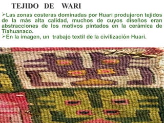 Las zonas costeras dominadas por Huari produjeron tejidos
de la más alta calidad, muchos de cuyos diseños eran
abstracciones de los motivos pintados en la cerámica de
Tiahuanaco.
En la imagen, un trabajo textil de la civilización Huari.
 