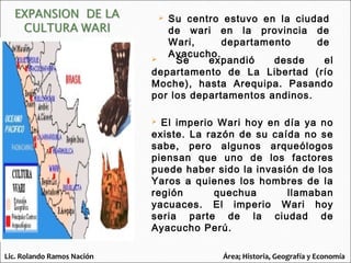  Se expandió desde el
departamento de La Libertad (río
Moche), hasta Arequipa. Pasando
por los departamentos andinos.
 El imperio Wari hoy en día ya no
existe. La razón de su caída no se
sabe, pero algunos arqueólogos
piensan que uno de los factores
puede haber sido la invasión de los
Yaros a quienes los hombres de la
región quechua llamaban
yacuaces. El imperio Wari hoy
seria parte de la ciudad de
Ayacucho Perú.
 Su centro estuvo en la ciudad
de wari en la provincia de
Wari, departamento de
Ayacucho.
Lic. Rolando Ramos Nación Área; Historia, Geografía y Economía
 
