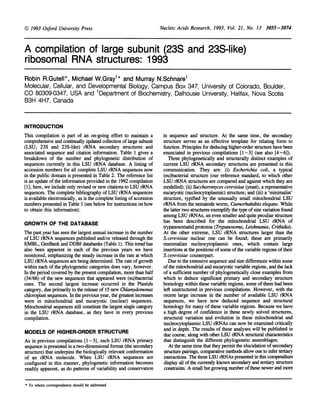 Nucleic Acids Research, 1993, Vol. 21, No. 13 3055-3074
A compilation of large subunit (23S and 23S-like)
ribosomal RNA structures: 1993
Robin R.Gutell*, Michael W.Grayl* and Murray N.Schnare1
Molecular, Cellular, and Developmental Biology, Campus Box 347, University of Colorado, Boulder,
CO 80309-0347, USA and 'Department of Biochemistry, Dalhousie University, Halifax, Nova Scotia
B3H 4H7, Canada
INTRODUCTION
This compilation is part of an on-going effort to maintain a
comprehensive and continually updated collection oflarge subunit
(LSU; 23S and 23S-like) rRNA secondary structures and
associated sequence and citation information. Table 1 gives a
breakdown of the number and phylogenetic distribution of
sequences currently in this LSU rRNA database. A listing of
accession numbers for all complete LSU rRNA sequences now
in the public domain is presented in Table 2. The reference list
is an update ofthe information provided in the 1992 compilation
[1]; here, we include only revised or new citations to LSU rRNA
sequences. The complete bibliography of LSU rRNA sequences
is available electronically, as is the complete listing ofaccession
numbers presented in Table 1 (see below for instructions on how
to obtain this information).
GROWTH OF THE DATABASE
The past year has seen the largest annual increase in the number
of LSU rRNA sequences published and/or released through the
EMBL, GenBank and DDBJ databanks (Table 1). This trend has
also been apparent in each of the previous years we have
monitored, emphasizing the steady increase in the rate at which
LSU rRNA sequences are being determined. The rate ofgrowth
within each of the phylogenetic categories does vary, however.
In the period covered by the present compilation, more than half
(34/66) of the new sequences that appeared were (eu)bacterial
ones. The second largest increase occurred in the Plastids
category, due primarily to the release of 15 new Chlamydomonas
chloroplast sequences. In the previous year, the greatest increases
were in mitochondrial and eucaryotic (nuclear) sequences.
Mitochondrial sequences still constitute the largest single category
in the LSU rRNA database, as they have in every previous
compilation.
MODELS OF HIGHER-ORDER STRUCTURE
As in previous compilations [1-3], each LSU rRNA primary
sequence is presented in a two-dimensional format (the secondary
structure) that underpins the biologically relevant conformation
of an rRNA molecule. When LSU rRNA sequences are
configured in this manner, phylogenetic information becomes
readily apparent, as do patterns of variability and conservation
in sequence and structure. At the same time, the secondary
structure serves as an effective template for relating form to
function. Principles for deducing higher-order structure have been
enunciated in previous compilations [1-3] (see also [4-6]).
Three phylogenetically and structurally distinct examples of
current LSU rRNA secondary structures are presented in this
communication. They are: (i) Escherichia coli, a typical
(eu)bacterial structure (our reference standard, to which other
LSU rRNA structures are compared and against which they are
modelled); (ii) Saccharomyces cerevisiae (yeast), a representative
eucaryotic (nucleocytoplasmic) structure; and (iii) a 'minimalist'
structure, typified by the unusually small mitochondrial LSU
rRNA from the nematode worm, Caenorhabditis elegans. While
the latter two structures exemplify the tpe ofsize variation found
among LSU rRNAs, an even smaller and quite peculiar structure
has been described for the mitochondrial LSU rRNA of
trypanosomatid protozoa (Trypanosoma, Leishumaia, Crithidia).
At the other extreme, LSU rRNA structures larger than the
S.cerevisiae nuclear one can be found; these are primarily
mammalian nucleocytoplasmic ones, which contain large
insertions at the positions of some ofthe variable regions oftheir
S.cerevisiae counterpart.
Due to the extensive sequence and size differences within some
ofthe mitochondrial and eucaryotic variable regions, and the lack
of a sufficient number of phylogenetically close examples from
which to deduce significant primary and secondary structure
homology within these variable regions, some ofthem had been
left unstructured in previous compilations. However, with the
recent large increase in the number of available LSU rRNA
sequences, we have now deduced sequence and structural
homology for many of these variable regions. Because we have
a high degree of confidence in these newly solved structures,
structural variation and evolution in these mitochondrial and
nucleocytoplasmic LSU rRNAs can now be examined critically
and in depth. The results of these analyses will be published in
due course, along with other LSU rRNA structural characteristics
that distinguish the different phylogenetic assemblages.
At the same time that they permit the elucidation ofsecondary
structure pairings, comparative methods allow one to infer teriary
interactions. The three LSU rRNAs presented in this compendium
display all ofthe currendy known secondary and tertary structure
constraints. A small but growing number ofthese newer and more
* To whom correspondence should be addressed
.=/ 1993 Oxford University Press
 