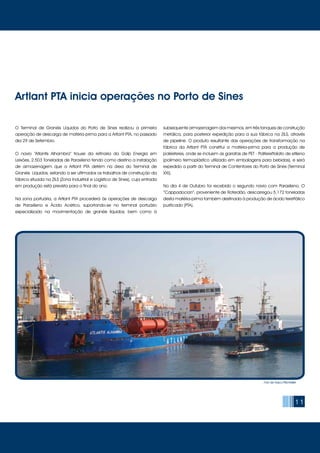 11
O Terminal de Granéis Líquidos do Porto de Sines realizou a primeira
operação de descarga de matéria-prima para a Artlant PTA, no passado
dia 29 de Setembro.
O navio “Atlantis Alhambra” trouxe da refinaria da Galp Energia em
Leixões, 2.503 Toneladas de Paraxileno tendo como destino a instalação
de armazenagem que a Artlant PTA detém na área do Terminal de
Granéis Líquidos, estando a ser ultimados os trabalhos de construção da
fábrica situada na ZILS (Zona Industrial e Logística de Sines), cuja entrada
em produção está prevista para o final do ano.
Na zona portuária, a Artlant PTA procederá às operações de descarga
de Paraxileno e Ácido Acético, suportando-se no terminal portuário
especializado na movimentação de granéis líquidos, bem como à
subsequente armazenagem dos mesmos, em três tanques de construção
metálica, para posterior expedição para a sua fábrica na ZILS, através
de pipeline. O produto resultante das operações de transformação na
fábrica da Artlant PTA constitui a matéria-prima para a produção de
poliésteres, onde se incluem as garrafas de PET - Politereftalato de etileno
(polímero termoplástico utilizado em embalagens para bebidas), e será
expedido a partir do Terminal de Contentores do Porto de Sines (Terminal
XXI).
No dia 4 de Outubro foi recebido o segundo navio com Paraxileno. O
“Cappadocian”, proveniente de Roterdão, descarregou 5.172 toneladas
desta matéria-prima também destinada à produção de ácido tereftálico
purificado (PTA).
Artlant PTA inicia operações no Porto de Sines
Foto de Vasco Pitschieller
 