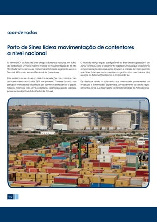12
coordenadas
Porto de Sines lidera movimentação de contentores
a nível nacional
O Terminal XXI do Porto de Sines atingiu a liderança nacional em Julho,
ao estabelecer um novo máximo mensal de movimentação de 43.986
TEU. Desta forma, afirmou-se como maior Porto neste segmento sendo o
Terminal XXI o maior terminal Nacional de contentores.
Este resultado repercutiu-se ao nível das exportações por contentor, com
um crescimento acima dos 26% nos primeiros 7 meses do ano. Nas
principais mercadorias exportadas por contentor destacam-se o papel,
tabaco, mármore, vidro, vinho, polietileno, cerâmicas e pedra calcária,
provenientes das Zonas Sul e Centro de Portugal.
O início do serviço regular que liga Sines ao Brasil desde o passado 1 de
Julho, contribuiu para o crescimento registado uma vez que proporciona
a movimentação de cargas entre a Europa e o Brasil e também permite
que Sines funcione como plataforma giratória das mercadorias dos
serviços do Extremo Oriente para a América do Sul.
De destacar ainda o incremento das mercadorias provenientes da
Andaluzia e Extremadura Espanholas, principalmente do sector agro-
alimentar, zonas que fazem parte do hinterland natural do Porto de Sines.
 
