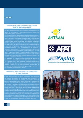 14
No último trimestre realizaram-se os Congressos de várias Associações
ligadas ao sector logístico e dos transportes onde a Presidente do
Porto de Sines marcou presença.
A APAT- Associação dos Transitários, deu início a estes encontros com o
Congresso em Troia, onde Lídia Sequeira salientou a importância das
obras a decorrer no Porto de Sines, nomeadamente o prolongamento
do molhe leste e o aumento do cais do Terminal XXI, realçando que
«o Porto de Sines está apto a receber, sem restrições, navios de 18
000 TEU, os Triple-E, e igual a Sines, na Europa, só teremos Roterdão».
Nos dias 12 e 13 de Outubro decorreu o 14º Congresso da APLOG
- Associação Portuguesa de Logística, dedicado ao tema: “Novos
Paradigmas Logísticos”. Aqui, a presidente da APS destacou a
«aposta na logística como um fator estratégico essencial, contando
a ZALSINES com vários e importantes clientes instalados e, por outro
lado, a ampla área industrial e logística adjacente (ZILS) posiciona o
Porto de Sines como um dos poucos portos europeus com uma área
contígua tão ampla, sendo uma condição determinante para o seu
sucesso futuro e desenvolvimento»
Em Novembro foi a vez da ANTRAM – Associação Nacional de
Transportadores Públicos Rodoviários de Mercadorias, promover o seu
11º Congresso com o tema “Transporte Rodoviário de Mercadorias
Novas Tendências. Que modelos de desenvolvimento” onde Lídia
Sequeira sublinhou que «a gestão portuária moderna tem de
corresponder aos desafios do futuro integrando digitalmente o Porto
nas cadeias de transporte que o utilizam».
Presidente do Porto de Sines nos encontros
da APAT, ANTRAM e APLOG
O Porto de Sines recebeu, no dia 19 de Setembro, uma delegação
de políticos, empresários e profissionais que participaram no
“Observatorio del Cambio de Badajoz”, uma iniciativa promovida
pela Câmara Municipal desta cidade espanhola. O Presidente da
Câmara de Badajoz, Miguel Ángel Celdrán, e a Directora-Geral
de Empresa e Actividade Empreendedora do Governo regional
da Extremadura, Candelaria Carrera, lideraram a comitiva que
contou ainda com a participação de outras autoridades e agentes
económicos daquela região. Os visitantes tiveram oportunidade de
conhecer as principais características do Porto de Sines, assim como
o posicionamento desta infra-estrutura portuária face à envolvente
marítima mundial. A delegação visitou ainda todos os terminais do
Porto de Sines, com especial destaque no Terminal de Contentores
(Terminal XXI), que se assume como uma importante porta de entrada
e saída de mercadorias da região da Extremadura espanhola.
Delegação da Extremadura Espanhola visita
o Porto de Sines
radar
 