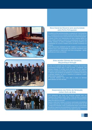 15
O Auditório do Porto de Sines recebeu no passado dia 14 de Novembro
a 1ª Conferência da Comunidade Portuária de Sines, subordinada ao
tema “O impacto do novo canal do Panamá nos Portos Portugueses”.
O evento contou com intervenções de vários oradores ligados ao
sector marítimo-portuário e ainda com a participação de Carlos Pais
Montes, professor do Instituto Universitário de Estudos Marítimos da
Universidade da Corunha e Federico Richa Humbert, Embaixador do
Panamá.
Carlos Vasconcelos, presidente da CPSI, classificou o novo Canal do
Panamá como «uma oportunidade de particular importância para
o desenvolvimento e crescimento dos Portos portugueses», opinião
partilhada por todos os oradores.
Novo Canal do Panamá será oportunidade
para Portos Portugueses
Uma delegação dos Portos da Venezuela liderada pela sua
Presidente, Elsa Gutiérrez Graffe, visitou o Porto de Sines no passado
dia 13 de Outubro, com o objectivo de conhecer o funcionamento
desta infra-estrutura portuária.
Durante a visita foram dadas a conhecer as principais características
do Porto, seguindo-se uma apresentação do funcionamento da JUP
– Janela Única Portuária, onde os participantes tiveram oportunidade
de verificar os ganhos de produtividade na operação dos navios e na
movimentação de mercadorias que este sistema permite.
Responsáveis dos Portos da Venezuela
visitam Porto de Sines
No dia 14 do passado mês de Outubro, a Câmara de Comércio
Moçambique Portugal visitou o Porto de Sines. A presidente, Lidia
Sequeira recebeu a comitiva numa visita que teve por objectivo
estimular o investimento das PME’s da área de Sines em Moçambique.
O objectivo será beneficiar da experiência na prestação de serviços
a grandes indústrias, de forma a alavancar os projectos a serem
desenvolvidos naquele país.
O encontro terminou com uma visita a todos os terminais
especializados do Porto de Sines.
Sines recebe Câmara de Comércio
Moçambique Portugal
 