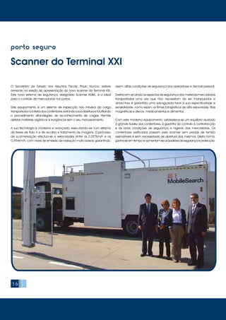 16
porto seguro
Scanner do Terminal XXI
O Secretário de Estado dos Assuntos Fiscais, Paulo Núncio, esteve
presente na sessão de apresentação do novo scanner do Terminal XXI.
Este novo sistema de segurança, designado Scanner AS&E, é o ideal
para o controle de mercadorias nos portos.
Este equipamento é um sistema de inspecção não intrusiva da carga
transportadanointeriordoscontentores,evitandoasuaaberturaefacilitando
o procedimento alfandegário de reconhecimento de cargas. Permite
detetar materiais orgânicos e inorgânicos sem o seu manuseamento.
A sua tecnologia é moderna e avançada, executando–se num sistema
de feixes de Raio X e de recolha e tratamento de imagens. O processo
de scannerização efectua-se a velocidades entre os 0,297Km/h e os
0,594Km/h, com níveis de emissão de radiação muito baixos, garantindo,
assim, altas condições de segurança aos operadores e demais pessoal.
Destacam-se ainda os aspectos de segurança dos materiais/mercadorias
transportadas uma vez que não necessitam de ser manipulados e
ainda lhes é garantida uma salvaguarda face à sua especificidade e
sensibilidade, como sejam os filmes fotográficos de alta velocidade, fitas
magnéticas e discos, medicamentos e alimentos.
Com este moderno equipamento, estabelece-se um equilíbrio ajustado
à grande fluidez dos contentores, à garantia do controlo à contrafacção
e às boas condições de segurança e higiene das mercadorias. Os
contentores verificados passam pelo scanner sem perdas de tempo
assinaláveis e sem necessidade de abertura dos mesmos. Desta forma,
ganha-se em tempo e aumentam-se os padrões de segurança e protecção.
 