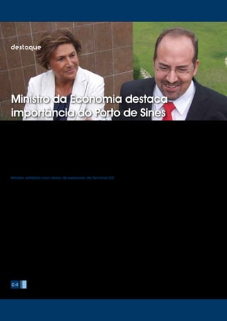 O Ministro da Economia e do Emprego, Álvaro Santos Pereira, visitou
o Porto de Sines no passado dia 19 de Agosto, acompanhado pelo
Secretário de Estado das Obras Públicas, Transportes e Comunicações,
Sérgio Silva Monteiro.
Durante esta visita, Álvaro Santos Pereira confirmou o empenho
do Governo na ligação ferroviária de mercadorias entre Sines e a
fronteira espanhola como parte da estratégia para incremento da
competitividade da Economia Portuguesa, e reafirmou a confiança
no Porto de Sines como um importante agente para o incremento das
Exportações nacionais.
Recebido pelo Conselho de Administração da APS, o Ministro da
Economia ficou a conhecer de forma mais detalhada o principal porto
nacional em movimentação de mercadorias e também maior porto
exportador. Teve ainda oportunidade de tomar conhecimento das
características e indicadores de desempenho do porto, bem como dos
principais desafios estratégicos que se colocam a médio e longo prazo.
04
destaque
Ministro da Economia destaca
importância do Porto de Sines
Álvaro Santos Pereira teve ainda oportunidade de conhecer o Terminal
XXI, cujas obras de expansão referentes à 2ª Fase estão em fase final de
conclusão.
O Ministro congratulou-se com os dados de movimentação deste
terminal, que desde a sua entrada em operação, em Maio de 2004,
tem vindo a registar elevados índices de crescimento anual. Esta visita
coincidiu com o registo de um novo recorde mensal do terminal, que,
com o novo máximo fixado, passou a estar também na disputa da
liderança nacional neste segmento de carga.
A 2ª Fase de expansão conta já com 730 metros de cais, que permitem
a operação simultânea de dois megacarriers de 14.000 TEU e 24 ha de
área de parque. Em termos de equipamento, encontra-se já operacional
o 4º pórtico de cais (super post-panamax, com um alcance de 22 fiadas
de contentores, apto a movimentar os novos megacarriers de 18.000 TEU),
decorrendo a assemblagem do 5º pórtico (também super post-panamax)
na zona de parque do Terminal XXI. Esta 2ª fase de expansão permite
aumentar a capacidade do terminal para cerca de 1 milhão de TEU/ano.
A par das obras de expansão da responsabilidade da concessionária,
PSA Sines, decorre também a ampliação do Molhe Leste em mais 400
metros (totalizando no final da empreitada 1.500 metros), obra a cargo
da Autoridade Portuária.
O Director Geral da PSA Sines, Jorge D’Almeida, fez uma apresentação
detalhada do Terminal XXI ao Ministro da Economia, no decorrer da visita
às obras de expansão. Jorge D’Almeida realçou os elevados índices
de produtividade do terminal, ao nível dos principais portos Europeus,
factor que, aliado à sua localização estratégica privilegiada e excelentes
condições marítimas tem contribuído para a atracção de novos serviços
regulares.
O Terminal de Contentores de Sines está ligado aos principais mercados
de consumo internacionais, com ligações directas aos Estados Unidos,
Canadá, México, Extremo Oriente, Turquia / Europa (norte e mediterrâneo)
e América do Sul. Para além dos serviços de longa distância, Sines serve
ainda os portos Espanhóis de Vigo, Bilbau, Gijón e Cadiz, através de
ligações por feeder.
Ministro satisfeito com obras de expansão do Terminal XXI
 