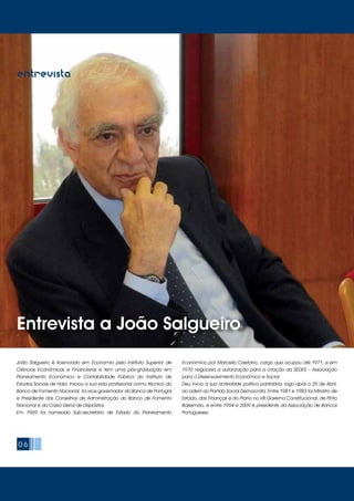 06
Entrevista a João Salgueiro
entrevista
João Salgueiro é licenciado em Economia pelo Instituto Superior de
Ciências Económicas e Financeiras e tem uma pós-graduação em
Planeamento Económico e Contabilidade Pública do Instituto de
Estudos Sociais de Haia. Iniciou a sua vida profissional como técnico do
Banco de Fomento Nacional, foi vice-governador do Banco de Portugal
e Presidente dos Conselhos de Administração do Banco de Fomento
Nacional e da Caixa Geral de Depósitos.
Em 1969 foi nomeado Sub-secretário de Estado do Planeamento
Económico por Marcello Caetano, cargo que ocupou até 1971, e em
1970 negoceia a autorização para a criação da SEDES – Associação
para o Desenvolvimento Económico e Social.
Deu início à sua actividade político partidária, logo após o 25 de Abril,
ao aderir ao Partido Social Democrata. Entre 1981 e 1983 foi Ministro de
Estado, das Finanças e do Plano no VIII Governo Constitucional, de Pinto
Balsemão, e entre 1994 e 2009 é presidente da Associação de Bancos
Portugueses.
 