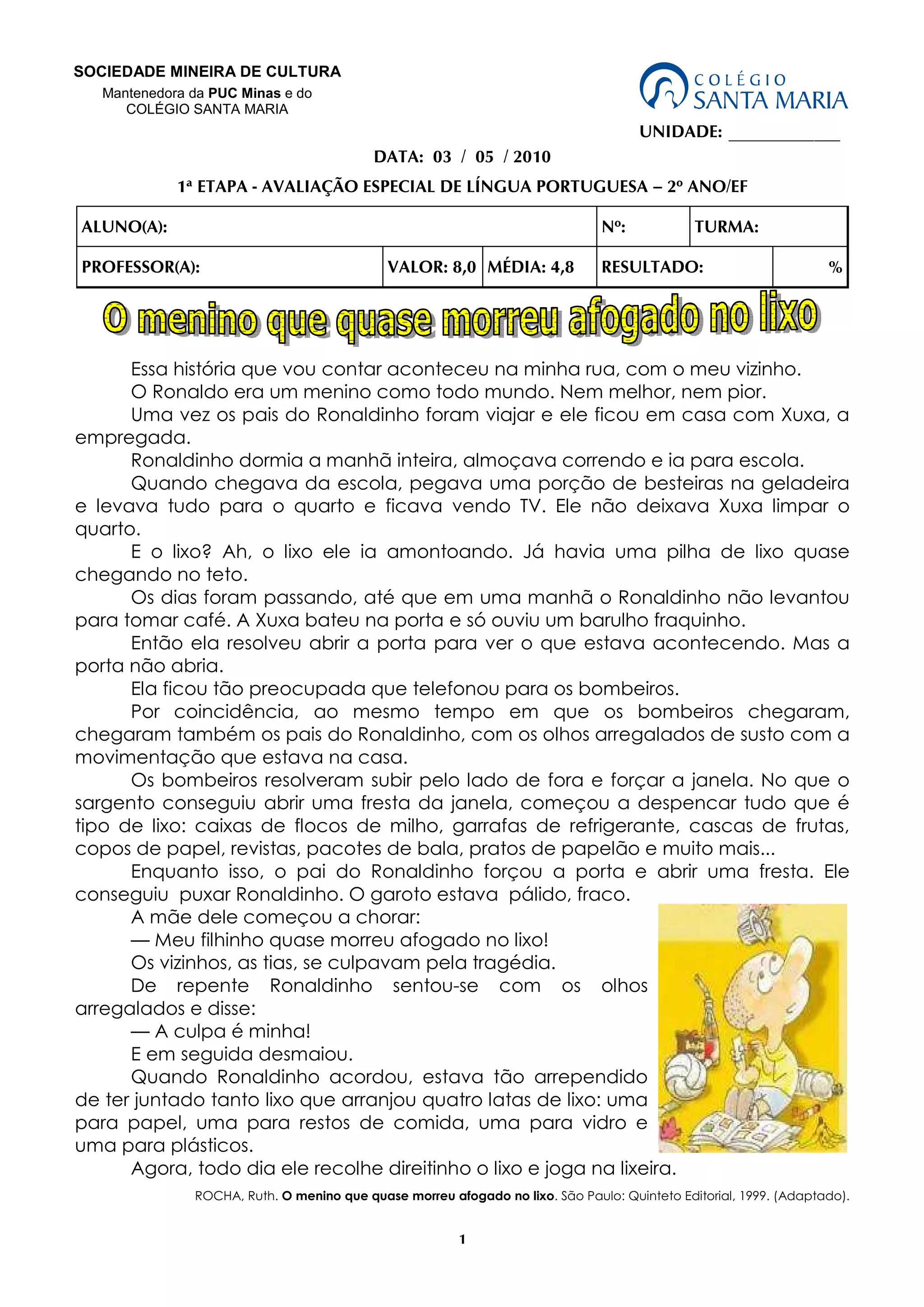 1
UNIDADE: _____________
DATA: 03 / 05 / 2010
1ª ETAPA - AVALIAÇÃO ESPECIAL DE LÍNGUA PORTUGUESA – 2º ANO/EF
ALUNO(A): Nº: TURMA:
PROFESSOR(A): VALOR: 8,0 MÉDIA: 4,8 RESULTADO: %
Essa história que vou contar aconteceu na minha rua, com o meu vizinho.
O Ronaldo era um menino como todo mundo. Nem melhor, nem pior.
Uma vez os pais do Ronaldinho foram viajar e ele ficou em casa com Xuxa, a
empregada.
Ronaldinho dormia a manhã inteira, almoçava correndo e ia para escola.
Quando chegava da escola, pegava uma porção de besteiras na geladeira
e levava tudo para o quarto e ficava vendo TV. Ele não deixava Xuxa limpar o
quarto.
E o lixo? Ah, o lixo ele ia amontoando. Já havia uma pilha de lixo quase
chegando no teto.
Os dias foram passando, até que em uma manhã o Ronaldinho não levantou
para tomar café. A Xuxa bateu na porta e só ouviu um barulho fraquinho.
Então ela resolveu abrir a porta para ver o que estava acontecendo. Mas a
porta não abria.
Ela ficou tão preocupada que telefonou para os bombeiros.
Por coincidência, ao mesmo tempo em que os bombeiros chegaram,
chegaram também os pais do Ronaldinho, com os olhos arregalados de susto com a
movimentação que estava na casa.
Os bombeiros resolveram subir pelo lado de fora e forçar a janela. No que o
sargento conseguiu abrir uma fresta da janela, começou a despencar tudo que é
tipo de lixo: caixas de flocos de milho, garrafas de refrigerante, cascas de frutas,
copos de papel, revistas, pacotes de bala, pratos de papelão e muito mais...
Enquanto isso, o pai do Ronaldinho forçou a porta e abrir uma fresta. Ele
conseguiu puxar Ronaldinho. O garoto estava pálido, fraco.
A mãe dele começou a chorar:
— Meu filhinho quase morreu afogado no lixo!
Os vizinhos, as tias, se culpavam pela tragédia.
De repente Ronaldinho sentou-se com os olhos
arregalados e disse:
— A culpa é minha!
E em seguida desmaiou.
Quando Ronaldinho acordou, estava tão arrependido
de ter juntado tanto lixo que arranjou quatro latas de lixo: uma
para papel, uma para restos de comida, uma para vidro e
uma para plásticos.
Agora, todo dia ele recolhe direitinho o lixo e joga na lixeira.
ROCHA, Ruth. O menino que quase morreu afogado no lixo. São Paulo: Quinteto Editorial, 1999. (Adaptado).
SOCIEDADE MINEIRA DE CULTURA
Mantenedora da PUC Minas e do
COLÉGIO SANTA MARIA
 