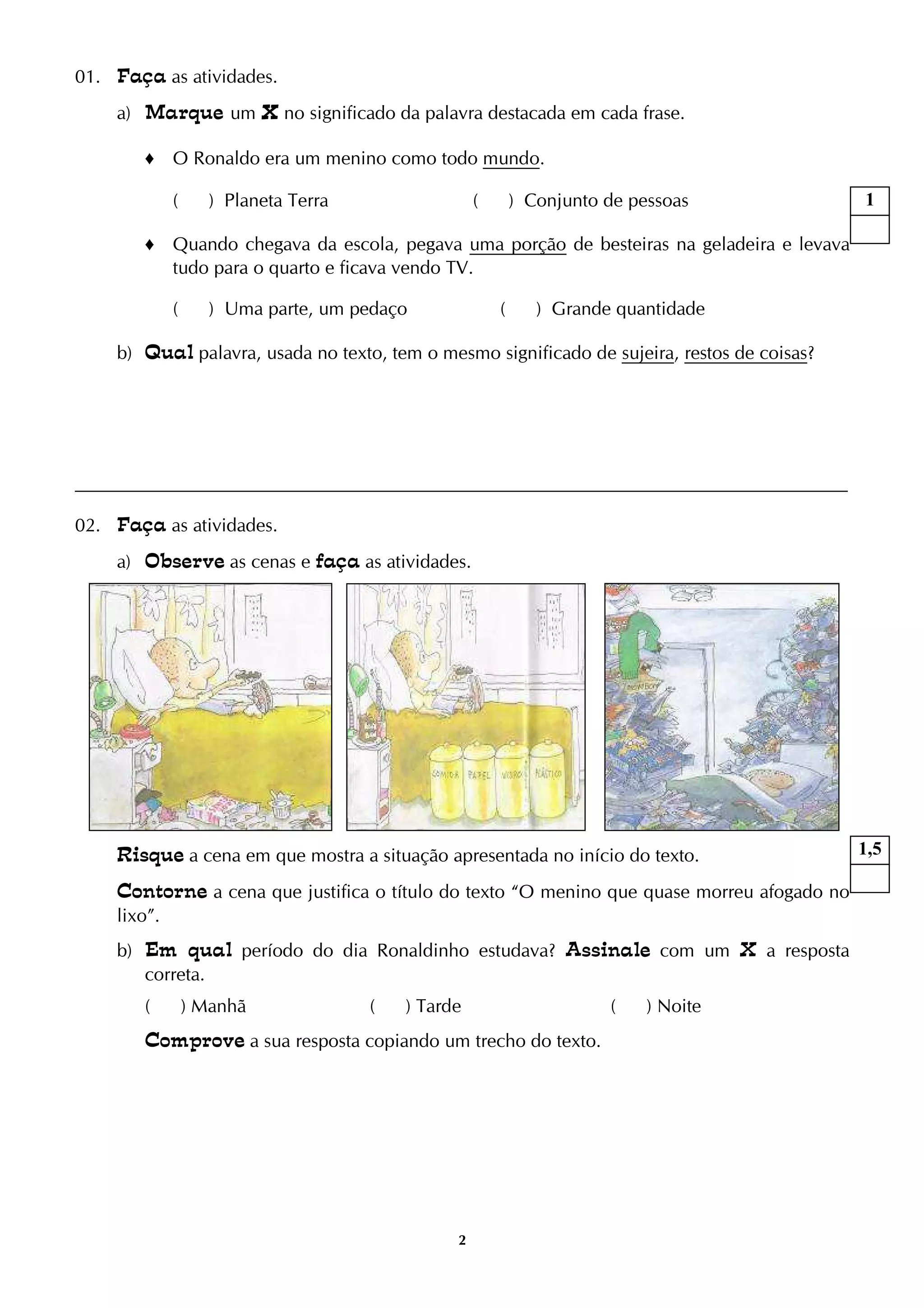 2
01. Faça as atividades.
a) Marque um XXXX no significado da palavra destacada em cada frase.
♦ O Ronaldo era um menino como todo mundo.
( ) Planeta Terra ( ) Conjunto de pessoas
♦ Quando chegava da escola, pegava uma porção de besteiras na geladeira e levava
tudo para o quarto e ficava vendo TV.
( ) Uma parte, um pedaço ( ) Grande quantidade
b) Qual palavra, usada no texto, tem o mesmo significado de sujeira, restos de coisas?
02. Faça as atividades.
a) Observe as cenas e faça as atividades.
Risque a cena em que mostra a situação apresentada no início do texto.
Contorne a cena que justifica o título do texto “O menino que quase morreu afogado no
lixo”.
b) Em qual período do dia Ronaldinho estudava? Assinale com um X a resposta
correta.
( ) Manhã ( ) Tarde ( ) Noite
Comprove a sua resposta copiando um trecho do texto.
1
1,5
 