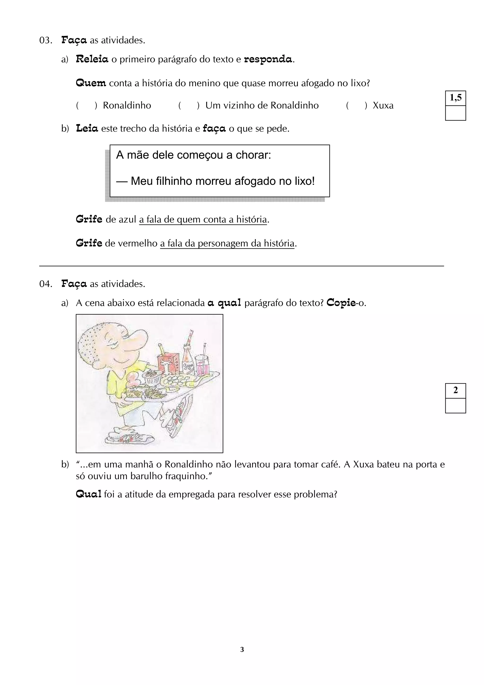 3
03. Faça as atividades.
a) Releia o primeiro parágrafo do texto e responda.
Quem conta a história do menino que quase morreu afogado no lixo?
( ) Ronaldinho ( ) Um vizinho de Ronaldinho ( ) Xuxa
b) Leia este trecho da história e faça o que se pede.
Grife de azul a fala de quem conta a história.
Grife de vermelho a fala da personagem da história.
04. Faça as atividades.
a) A cena abaixo está relacionada a qual parágrafo do texto? Copie-o.
b) “...em uma manhã o Ronaldinho não levantou para tomar café. A Xuxa bateu na porta e
só ouviu um barulho fraquinho.”
Qual foi a atitude da empregada para resolver esse problema?
A mãe dele começou a chorar:
— Meu filhinho morreu afogado no lixo!
1,5
2
 
