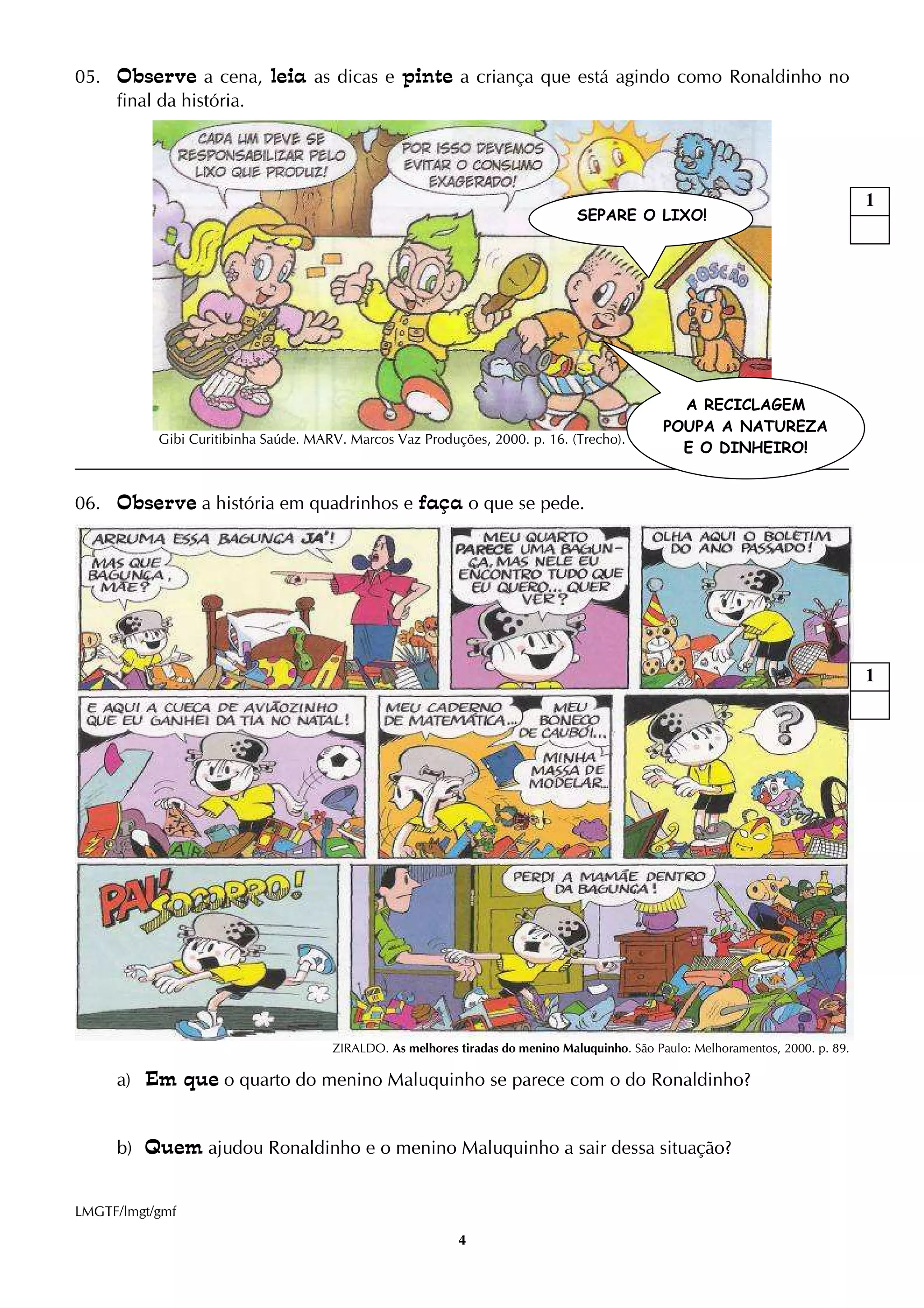 4
05. Observe a cena, leia as dicas e pinte a criança que está agindo como Ronaldinho no
final da história.
Gibi Curitibinha Saúde. MARV. Marcos Vaz Produções, 2000. p. 16. (Trecho).
06. Observe a história em quadrinhos e faça o que se pede.
ZIRALDO. As melhores tiradas do menino Maluquinho. São Paulo: Melhoramentos, 2000. p. 89.
a) Em que o quarto do menino Maluquinho se parece com o do Ronaldinho?
b) Quem ajudou Ronaldinho e o menino Maluquinho a sair dessa situação?
LMGTF/lmgt/gmf
A RECICLAGEM
POUPA A NATUREZA
E O DINHEIRO!
SEPARE O LIXO!
1
1
 