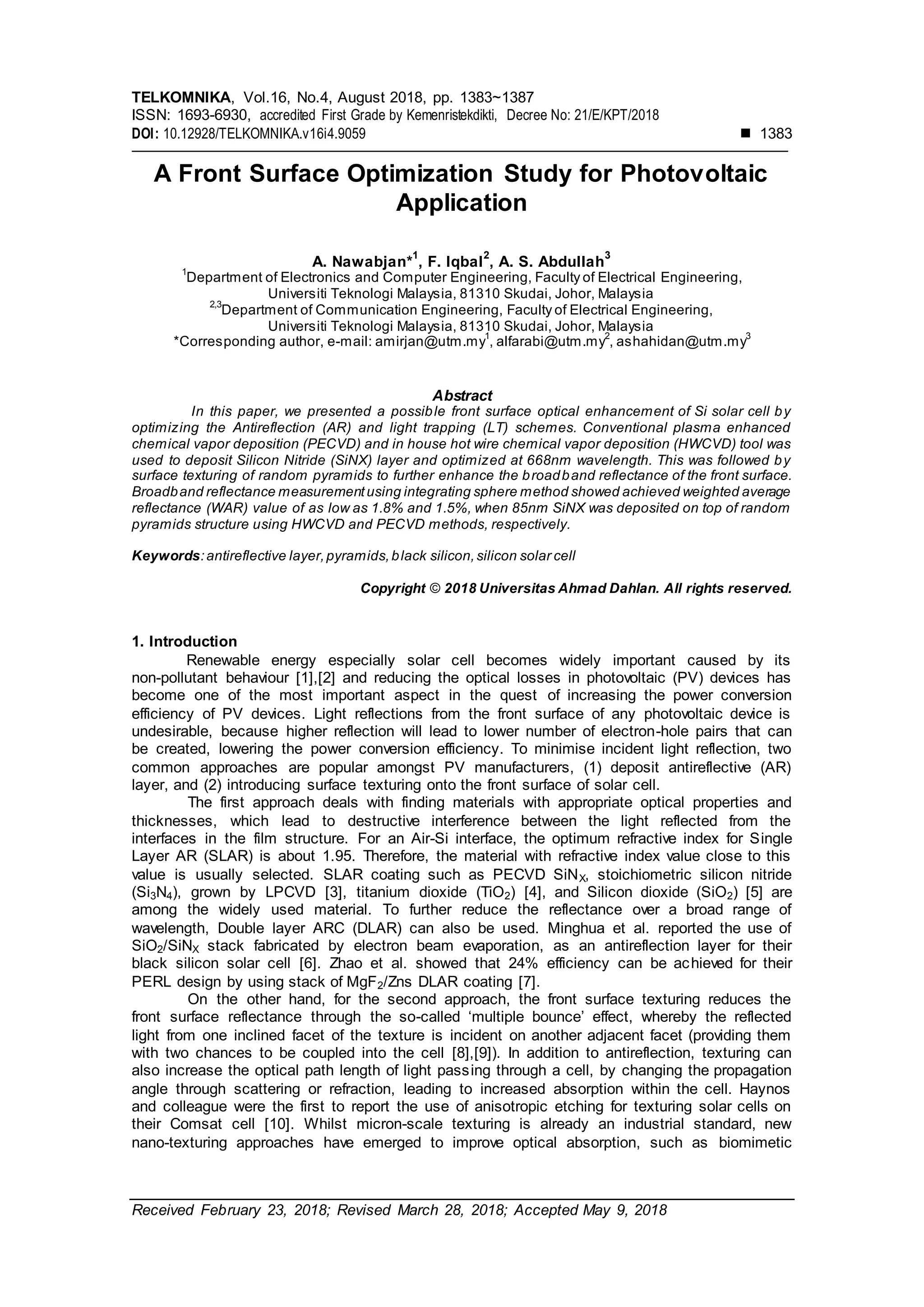 TELKOMNIKA, Vol.16, No.4, August 2018, pp. 1383~1387
ISSN: 1693-6930, accredited First Grade by Kemenristekdikti, Decree No: 21/E/KPT/2018
DOI: 10.12928/TELKOMNIKA.v16i4.9059  1383
Received February 23, 2018; Revised March 28, 2018; Accepted May 9, 2018
A Front Surface Optimization Study for Photovoltaic
Application
A. Nawabjan*
1
, F. Iqbal
2
, A. S. Abdullah
3
1
Department of Electronics and Computer Engineering, Faculty of Electrical Engineering,
Universiti Teknologi Malaysia, 81310 Skudai, Johor, Malaysia
2,3
Department of Communication Engineering, Faculty of Electrical Engineering,
Universiti Teknologi Malaysia, 81310 Skudai, Johor, Malaysia
*Corresponding author, e-mail: amirjan@utm.my
1
, alfarabi@utm.my
2
, ashahidan@utm.my
3
Abstract
In this paper, we presented a possible front surface optical enhancement of Si solar cell by
optimizing the Antireflection (AR) and light trapping (LT) schemes. Conventional plasma enhanced
chemical vapor deposition (PECVD) and in house hot wire chemical vapor deposition (HWCVD) tool was
used to deposit Silicon Nitride (SiNX) layer and optimized at 668nm wavelength. This was followed by
surface texturing of random pyramids to further enhance the broadband reflectance of the front surface.
Broadband reflectance measurementusing integrating sphere method showed achieved weighted average
reflectance (WAR) value of as low as 1.8% and 1.5%, when 85nm SiNX was deposited on top of random
pyramids structure using HWCVD and PECVD methods, respectively.
Keywords:antireflective layer,pyramids,black silicon,silicon solar cell
Copyright © 2018 Universitas Ahmad Dahlan. All rights reserved.
1. Introduction
Renewable energy especially solar cell becomes widely important caused by its
non-pollutant behaviour [1],[2] and reducing the optical losses in photovoltaic (PV) devices has
become one of the most important aspect in the quest of increasing the power conversion
efficiency of PV devices. Light reflections from the front surface of any photovoltaic device is
undesirable, because higher reflection will lead to lower number of electron-hole pairs that can
be created, lowering the power conversion efficiency. To minimise incident light reflection, two
common approaches are popular amongst PV manufacturers, (1) deposit antireflective (AR)
layer, and (2) introducing surface texturing onto the front surface of solar cell.
The first approach deals with finding materials with appropriate optical properties and
thicknesses, which lead to destructive interference between the light reflected from the
interfaces in the film structure. For an Air-Si interface, the optimum refractive index for Single
Layer AR (SLAR) is about 1.95. Therefore, the material with refractive index value close to this
value is usually selected. SLAR coating such as PECVD SiNX, stoichiometric silicon nitride
(Si3N4), grown by LPCVD [3], titanium dioxide (TiO2) [4], and Silicon dioxide (SiO2) [5] are
among the widely used material. To further reduce the reflectance over a broad range of
wavelength, Double layer ARC (DLAR) can also be used. Minghua et al. reported the use of
SiO2/SiNX stack fabricated by electron beam evaporation, as an antireflection layer for their
black silicon solar cell [6]. Zhao et al. showed that 24% efficiency can be achieved for their
PERL design by using stack of MgF2/Zns DLAR coating [7].
On the other hand, for the second approach, the front surface texturing reduces the
front surface reflectance through the so-called ‘multiple bounce’ effect, whereby the reflected
light from one inclined facet of the texture is incident on another adjacent facet (providing them
with two chances to be coupled into the cell [8],[9]). In addition to antireflection, texturing can
also increase the optical path length of light passing through a cell, by changing the propagation
angle through scattering or refraction, leading to increased absorption within the cell. Haynos
and colleague were the first to report the use of anisotropic etching for texturing solar cells on
their Comsat cell [10]. Whilst micron-scale texturing is already an industrial standard, new
nano-texturing approaches have emerged to improve optical absorption, such as biomimetic
 