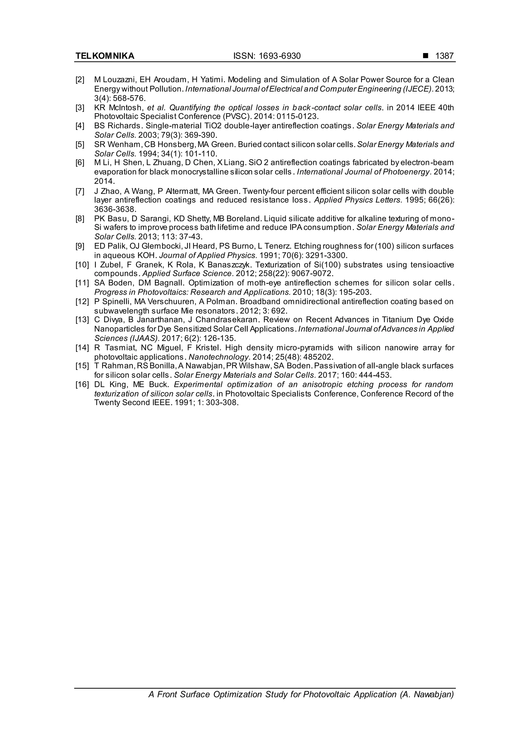 TELKOMNIKA ISSN: 1693-6930 
A Front Surface Optimization Study for Photovoltaic Application (A. Nawabjan)
1387
[2] M Louzazni, EH Aroudam, H Yatimi. Modeling and Simulation of A Solar Power Source for a Clean
Energy without Pollution.International Journal ofElectrical and Computer Engineering (IJECE).2013;
3(4): 568-576.
[3] KR McIntosh, et al. Quantifying the optical losses in back-contact solar cells. in 2014 IEEE 40th
Photovoltaic Specialist Conference (PVSC). 2014: 0115-0123.
[4] BS Richards. Single-material TiO2 double-layer antireflection coatings. Solar Energy Materials and
Solar Cells. 2003; 79(3): 369-390.
[5] SR Wenham,CB Honsberg,MA Green. Buried contact silicon solar cells.Solar Energy Materials and
Solar Cells. 1994; 34(1): 101-110.
[6] M Li, H Shen, L Zhuang, D Chen, X Liang. SiO 2 antireflection coatings fabricated by electron-beam
evaporation for black monocrystalline silicon solar cells . International Journal of Photoenergy. 2014;
2014.
[7] J Zhao, A Wang, P Altermatt, MA Green. Twenty‐four percent efficient silicon solar cells with double
layer antireflection coatings and reduced resistance loss. Applied Physics Letters. 1995; 66(26):
3636-3638.
[8] PK Basu, D Sarangi, KD Shetty, MB Boreland. Liquid silicate additive for alkaline texturing of mono-
Si wafers to improve process bath lifetime and reduce IPA consumption. Solar Energy Materials and
Solar Cells. 2013; 113: 37-43.
[9] ED Palik, OJ Glembocki, JI Heard, PS Burno, L Tenerz. Etching roughness for (100) silicon surfaces
in aqueous KOH. Journal of Applied Physics. 1991; 70(6): 3291-3300.
[10] I Zubel, F Granek, K Rola, K Banaszczyk. Texturization of Si(100) substrates using tensioactive
compounds. Applied Surface Science. 2012; 258(22): 9067-9072.
[11] SA Boden, DM Bagnall. Optimization of moth-eye antireflection schemes for silicon solar cells.
Progress in Photovoltaics: Research and Applications. 2010; 18(3): 195-203.
[12] P Spinelli, MA Verschuuren, A Polman. Broadband omnidirectional antireflection coating based on
subwavelength surface Mie resonators. 2012; 3: 692.
[13] C Divya, B Janarthanan, J Chandrasekaran. Review on Recent Advances in Titanium Dye Oxide
Nanoparticles for Dye Sensitized Solar Cell Applications.International Journal ofAdvances in Applied
Sciences (IJAAS). 2017; 6(2): 126-135.
[14] R Tasmiat, NC Miguel, F Kristel. High density micro-pyramids with silicon nanowire array for
photovoltaic applications. Nanotechnology. 2014; 25(48): 485202.
[15] T Rahman,RS Bonilla,A Nawabjan,PR Wilshaw,SA Boden.Passivation of all-angle black surfaces
for silicon solar cells. Solar Energy Materials and Solar Cells. 2017; 160: 444-453.
[16] DL King, ME Buck. Experimental optimization of an anisotropic etching process for random
texturization of silicon solar cells. in Photovoltaic Specialists Conference, Conference Record of the
Twenty Second IEEE. 1991; 1: 303-308.
 