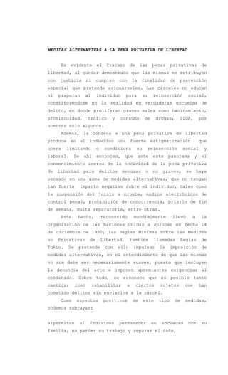 MEDIDAS ALTERNATIVAS A LA PENA PRIVATIVA DE LIBERTAD
Es evidente el fracaso de las penas privativas de
libertad, al quedar demostrado que las mismas no retribuyen
con justicia ni cumplen con la finalidad de prevención
especial que pretende asignárseles. Las cárceles no educan
ni preparan al individuo para su reinserción social,
constituyéndose en la realidad en verdaderas escuelas de
delito, en donde proliferan graves males como hacinamiento,
promiscuidad, tráfico y consumo de drogas, SIDA, por
nombrar solo algunos.
Además, la condena a una pena privativa de libertad
produce en el individuo una fuerte estigmatización que
opera limitando o condiciona su reinserción social y
laboral. De ahí entonces, que ante este panorama y el
convencimiento acerca de la nocividad de la pena privativa
de libertad para delitos menores o no graves, se haya
pensado en una gama de medidas alternativas, que no tengan
tan fuerte impacto negativo sobre el individuo, tales como
la suspensión del juicio a prueba, medios electrónicos de
control penal, prohibición de concurrencia, prisión de fin
de semana, multa reparatoria, entre otras.
Este hecho, reconocido mundialmente llevó a la
Organización de las Naciones Unidas a aprobar en fecha 14
de diciembre de 1990, las Reglas Mínimas sobre las Medidas
no Privativas de Libertad, también llamadas Reglas de
Tokio. Se pretende con ello impulsar la imposición de
medidas alternativas, en el entendimiento de que las mismas
no son debe ser necesariamente suaves, puesto que incluyen
la denuncia del acto e imponen apremiantes exigencias al
condenado. Sobre todo, se reconoce que es posible tanto
castigar como rehabilitar a ciertos sujetos que han
cometido delitos sin enviarlos a la cárcel.
Como aspectos positivos de este tipo de medidas,
podemos subrayar:
a)permiten al individuo permanecer en sociedad con su
familia, no perder su trabajo y reparar el daño,
 