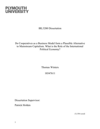IRL3200 Dissertation
Do Cooperatives as a Business Model form a Plausible Alternative
to Mainstream Capitalism. What is the Role of the International
Political Economy?
Thomas Winters
10347611
Dissertation Supervisor:
Patrick Holden
13,194 words
1
 