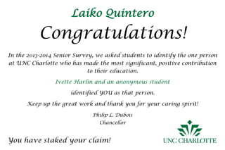Laiko Quintero
Congratulations!
You have staked your claim!
In the 2013-2014 Senior Survey, we asked students to identify the one person
at UNC Charlotte who has made the most significant, positive contribution
to their education.
Ivette Harlin and an anonymous student
identified YOU as that person.
Keep up the great work and thank you for your caring spirit!
Philip L. Dubois
Chancellor
 
