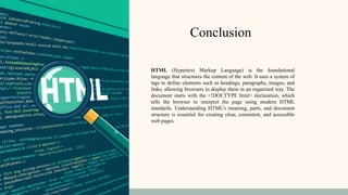 Conclusion
HTML (Hypertext Markup Language) is the foundational
language that structures the content of the web. It uses a system of
tags to define elements such as headings, paragraphs, images, and
links, allowing browsers to display them in an organized way. The
document starts with the <!DOCTYPE html> declaration, which
tells the browser to interpret the page using modern HTML
standards. Understanding HTML’s meaning, parts, and document
structure is essential for creating clear, consistent, and accessible
web pages.
 