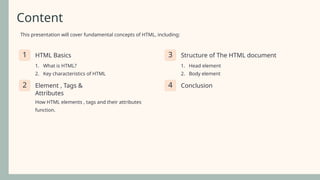 Content
This presentation will cover fundamental concepts of HTML, including:
1 HTML Basics
1. What is HTML?
2. Key characteristics of HTML
3 Structure of The HTML document
1. Head element
2. Body element
2 Element , Tags &
Attributes
How HTML elements , tags and their attributes
function.
4 Conclusion
 