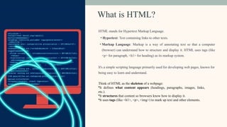 What is HTML?
HTML stands for Hypertext Markup Language.
• Hypertext: Text containing links to other texts.
• Markup Language: Markup is a way of annotating text so that a computer
(browser) can understand how to structure and display it. HTML uses tags (like
<p> for paragraph, <h1> for heading) as its markup system.
It's a simple scripting language primarily used for developing web pages, known for
being easy to learn and understand.
Think of HTML as the skeleton of a webpage:
•It defines what content appears (headings, paragraphs, images, links,
etc.).
•It structures that content so browsers know how to display it.
•It uses tags (like <h1>, <p>, <img>) to mark up text and other elements.
 