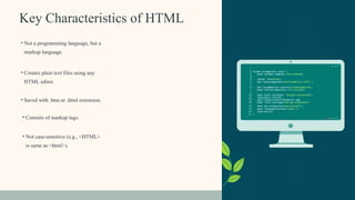 Key Characteristics of HTML
• Not a programming language, but a
markup language.
• Creates plain text files using any
HTML editor.
• Consists of markup tags.
• Saved with .htm or .html extension.
• Not case-sensitive (e.g., <HTML>
is same as <html>).
 